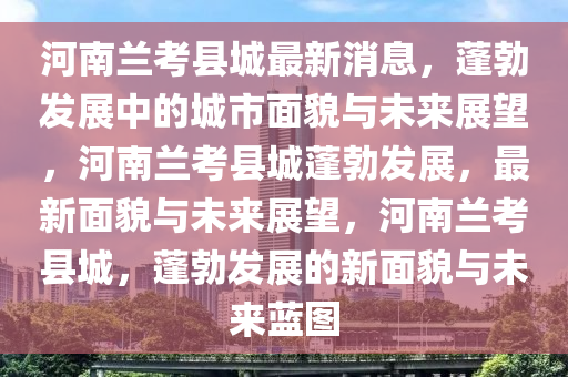 河南兰考县城最新消息，蓬勃发展中的城市面貌与未来展望，河南兰考县城蓬勃发展，最新面貌与未来展望，河南兰考县城，蓬勃发展的新面貌与未来蓝图