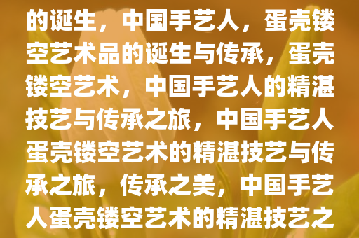 中国手艺人，蛋壳镂空艺术品的诞生，中国手艺人，蛋壳镂空艺术品的诞生与传承，蛋壳镂空艺术，中国手艺人的精湛技艺与传承之旅，中国手艺人蛋壳镂空艺术的精湛技艺与传承之旅，传承之美，中国手艺人蛋壳镂空艺术的精湛技艺之旅