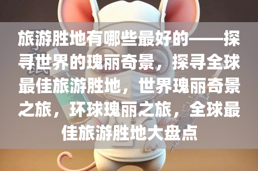 旅游胜地有哪些最好的——探寻世界的瑰丽奇景，探寻全球最佳旅游胜地，世界瑰丽奇景之旅，环球瑰丽之旅，全球最佳旅游胜地大盘点