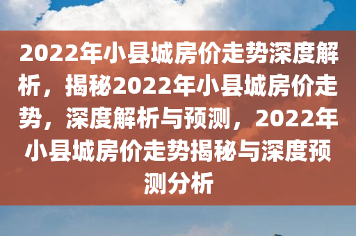 2022年小县城房价走势深度解析，揭秘2022年小县城房价走势，深度解析与预测，2022年小县城房价走势揭秘与深度预测分析