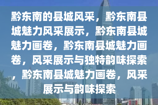 黔东南的县城风采，黔东南县城魅力风采展示，黔东南县城魅力画卷，黔东南县城魅力画卷，风采展示与独特韵味探索，黔东南县城魅力画卷，风采展示与韵味探索