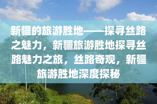 新疆的旅游胜地——探寻丝路之魅力，新疆旅游胜地探寻丝路魅力之旅，丝路奇观，新疆旅游胜地深度探秘