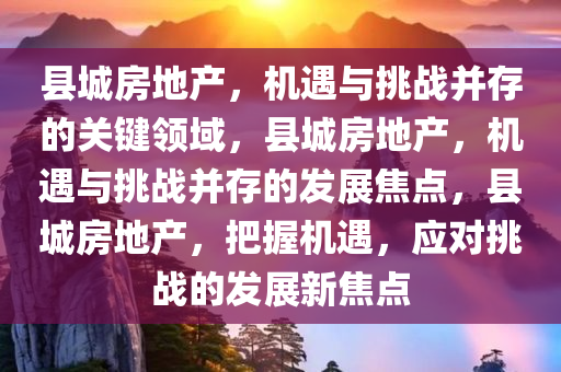 县城房地产，机遇与挑战并存的关键领域，县城房地产，机遇与挑战并存的发展焦点，县城房地产，把握机遇，应对挑战的发展新焦点
