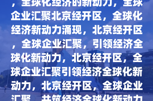 多国企业扎堆落户北京经开区，全球化经济的新动力，全球企业汇聚北京经开区，全球化经济新动力涌现，北京经开区，全球企业汇聚，引领经济全球化新动力，北京经开区，全球企业汇聚引领经济全球化新动力，北京经开区，全球企业汇聚，共筑经济全球化新动力高地