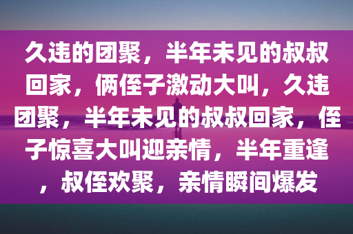 久违的团聚，半年未见的叔叔回家，俩侄子激动大叫，久违团聚，半年未今晚必出三肖2025_2025新澳门精准免费提供·精确判断见的叔叔回家，侄子惊喜大叫迎亲情，半年重逢，叔侄欢聚，亲情瞬间爆发