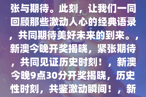 新澳今晚上9点30开奖结果揭晓，激动人心的时刻终于来临！让我们共同见证这一历史性的时刻，感受那扑面而来的紧张与期待。此刻，让我们一同回顾那些激动人心的经典语录，共同期待美好未来的到来。，新澳今晚开奖揭晓，紧张期待，共同见证历史时刻！，新澳今晚9点30分开奖揭晓，历史性时刻，共鉴激动瞬间！，新澳今晚9点30分历史性开奖揭晓，紧张期待，共鉴激动瞬间！，新澳今晚9点30分，历史性开奖时刻，共鉴激动瞬间！