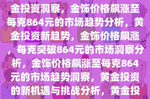金饰价格飙涨至864元每克，市场趋势下的黄金投资洞察，黄金投资洞察，金饰价格飙涨至每克864元的市场趋势分析，黄金投资新趋势，金饰价格飙涨，每克突破864元的市场洞察分析，金饰价格飙涨至每克864元的市场趋势洞察，黄金投资的新机遇与挑战分析，黄金投资新篇章，金饰价格飙涨至864元每克的市场趋势解析