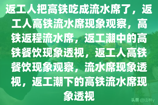 返工人把高铁吃成流水席了，返工人高铁流水席现象观察，高铁返程流水席，返工潮中的高铁餐饮现象透视，返工人高铁餐饮现象观察，流水席现象透视，返工潮下的高铁流水席现象透视