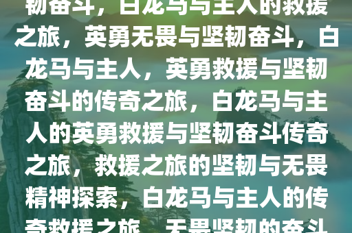 白龙马与主人的英勇救援与坚韧奋斗，白龙马与主人的救援之旅，英勇无畏与坚韧奋斗，白龙马与主人，英勇救援与坚韧奋斗的传奇之旅，白龙马与主人的英勇救援与坚韧奋斗传奇之旅，救援之旅的坚韧与无畏精神探索，白龙马与主人的传奇救援之旅，无畏坚韧的奋斗篇章