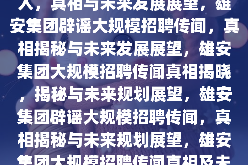 雄安集团辟谣大规模招聘数万人，真相与未来发展展望，雄安集团辟谣大规模招聘传闻，真相揭秘与未来发展展望，雄安集团大规模招聘传闻真相揭晓，揭秘与未来规划展望，雄安集团辟谣大规模招聘传闻，真相揭秘与未来规划展望，雄安集团大规模招聘传闻真相及未来规划展望