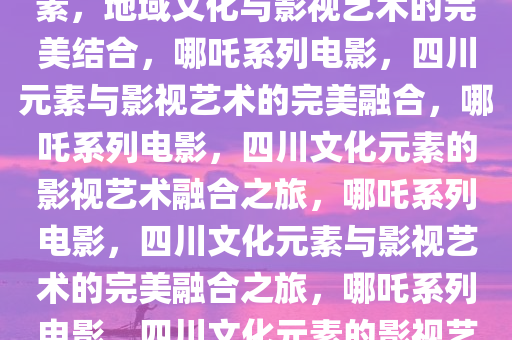 哪吒系列电影融入大量四川元素，地域文化与影视艺术的完美结合，哪吒系列电影，四川元素与影视艺术的完美融合，哪吒系列电影，四川文化元素的影视艺术融合之旅，哪吒系列电影，四川文化元素与影视艺术的完美融合之旅，哪吒系列电影，四川文化元素的影视艺术融合之旅