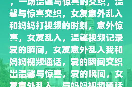 和妈妈打视频时女友意外乱入，一场温馨与惊喜的交织，温馨与惊喜交织，女友意外乱入和妈妈打视频的时刻，意外惊喜，女友乱入，温馨视频记录爱的瞬间，女友意外乱入我和妈妈视频通话，爱的瞬间交织出温馨与惊喜，爱的瞬间，女友意外乱入，与妈妈视频通话的温馨惊喜时刻