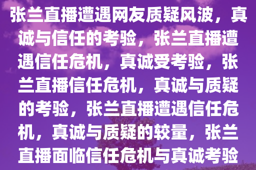 张兰直播遭遇网友质疑风波，真诚与信任的考验，张兰直播遭遇信任危机，真诚受考验，张兰直播信任危机，真诚与质疑的考验，张兰直播遭遇信任危机，真诚与质疑的较量，张兰直播面临信任危机与真诚考验