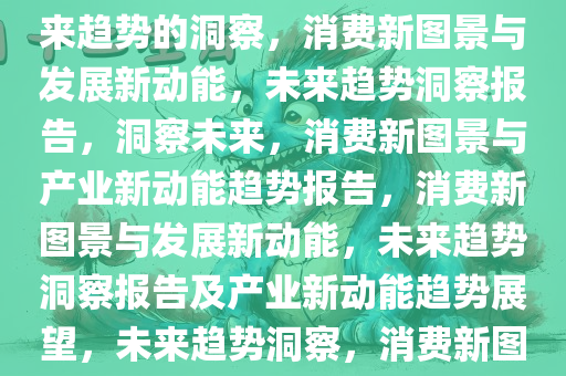 消费新图景与发展新动能，未来趋势的洞察，消费新图景与发展新动能，未来趋势洞察报告，洞察未来，消费新图景与产业新动能趋势报告，消费新图景与发展新动能，未来趋势洞察报告及产业新动能趋势展望，未来趋势洞察，消费新图景与产业新动能前瞻报告