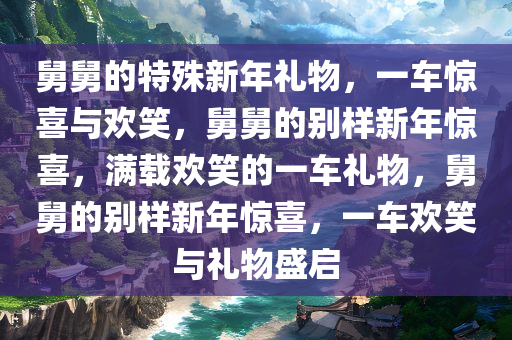 舅舅的特殊新年礼物，一车惊喜与欢笑，舅舅的别样新年惊喜，满载欢笑的一车礼物，舅舅的别样新年惊喜，一车欢笑与礼物盛启