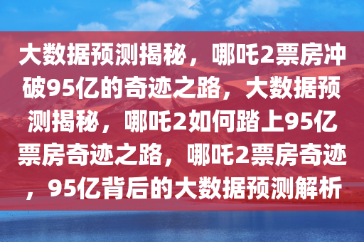 大数据预测揭秘，哪吒2票房冲破95亿的奇迹之路，大数据预测揭秘，哪吒2如何踏上95亿票房奇迹之路，哪吒2票房奇迹，95亿背后的大数据预测解析