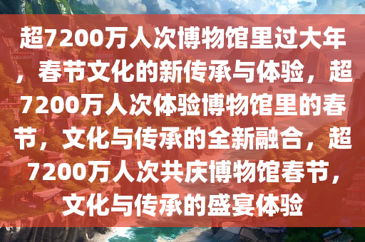 超7200万人次博物馆里过大年，春节文化的新传承与体验，超7200万人次体验博物馆里的春节，文化与传承的全新融合，超7200万人次共庆博物馆春节，文化与传承的盛宴体验