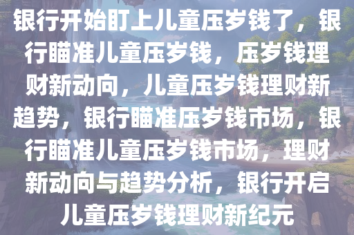 银行开始盯上儿童压岁钱了，银行瞄准儿童压岁钱，压岁钱理财新动向，儿童压岁钱理财新趋势，银行瞄准压岁钱市场，银行瞄准儿童压岁钱市场，理财新动向与趋势分析，银行开启儿童压岁钱理财新纪元