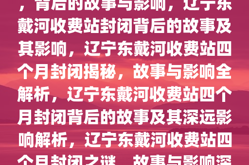 辽宁东戴河收费站封闭四个月，背后的故事与影响，辽宁东戴河收费站封闭背后的故事及其影响，辽宁东戴河收费站四个月封闭揭秘，故事与影响全解析，辽宁东戴河收费站四个月封闭背后的故事及其深远影响解析，辽宁东戴河收费站四个月封闭之谜，故事与影响深度解析
