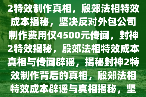 封神2特效制作背后的真相，坚决否认外包公司制作殷郊法相特效花费仅4500元，揭秘封神2特效制作真相，殷郊法相特效成本揭秘，坚决反对外包公司制作费用仅4500元传闻，封神2特效揭秘，殷郊法相特效成本真相与传闻辟谣，揭秘封神2特效制作背后的真相，殷郊法相特效成本辟谣与真相揭秘，坚决反对低制作成本传闻，封神2特效揭秘，殷郊法相特效成本真相与传闻澄清