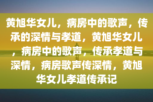 黄旭华女儿，病房中的歌声，传承的深情与孝道，黄旭华女儿，病房中的歌声，传承孝道与深情，病房歌声传深情，黄旭华女儿孝道传承记