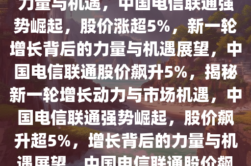 中国电信联通强势崛起，股价涨超5%——新一轮增长背后的力量与机遇，中国电信联通强势崛起，股价涨超5%，新一轮增长背后的力量与机遇展望，中国电信联通股价飙升5%，揭秘新一轮增长动力与市场机遇，中国电信联通强势崛起，股价飙升超5%，增长背后的力量与机遇展望，中国电信联通股价飙升5%，探析新一轮增长动力与市场机遇