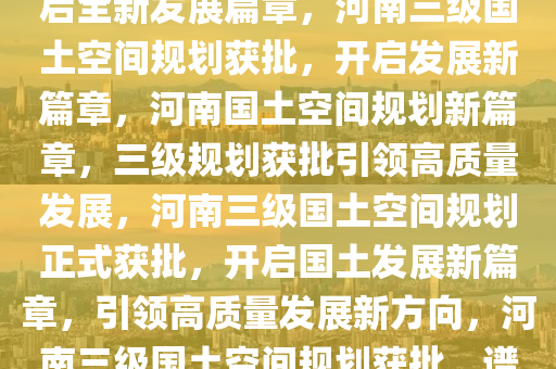 河南三级国土空间规划获批，开启全新发展篇章，河南三级国土空间规划获批，开启发展新篇章，河南国土空间规划新篇章，三级规划获批引领高质量发展，河南三级国土空间规划正式获批，开启国土发展新篇章，引领高质量发展新方向，河南三级国土空间规划获批，谱写高质量发展新篇章