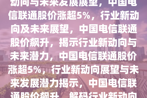 中国电信联通涨超5%，行业新动向与未来发展展望，中国电信联通股价涨超5%，行业新动向及未来展望，中国电信联通股价飙升，揭示行业新动向与未来潜力，中国电信联通股价涨超5%，行业新动向展望与未来发展潜力揭示，中国电信联通股价飙升，解码行业新动向与未来潜力