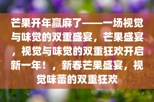 芒果开年赢麻了——一场视觉与味觉的双重盛宴，芒果盛宴，视觉与味觉的双重狂欢开启新一年！，新春芒果盛宴，视觉味蕾的双重狂欢