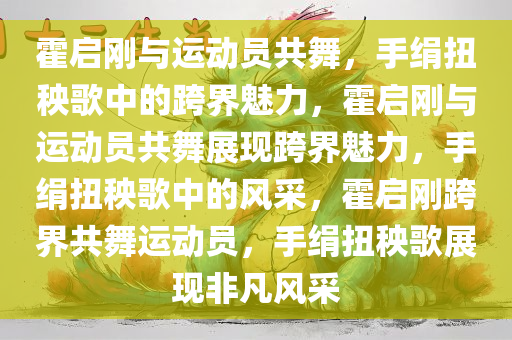 霍启刚与运动员共舞，手绢扭秧歌中的跨界魅力，霍启刚与运动员共舞展现跨界魅力，手绢扭秧歌中的风采，霍启刚跨界共舞运动员，手绢扭秧歌展现非凡风采