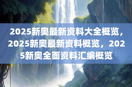 2025新奥最新资料大全概览，2025新奥最新资料概览，2025新奥全面资料汇编概览