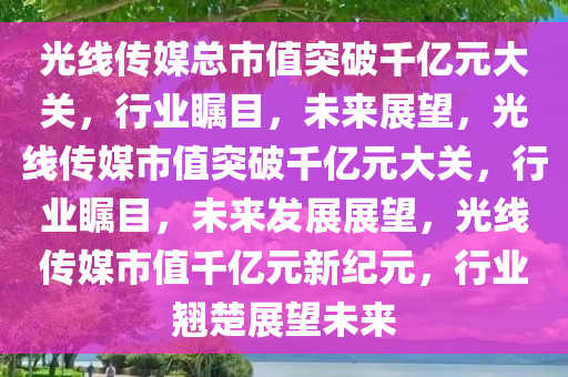 光线传媒总市值突破千亿元大关，行业瞩目，未来展望，光线传媒市值突破千亿元大关，行业瞩目，未来发展展望，光线传媒市值千亿元新纪元，行业翘楚展望未来