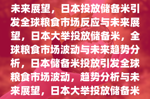 日本宣布将投放最多达21万吨储备米，全球粮食市场反应与未来展望，日本投放储备米引发全球粮食市场反应与未来展望，日本大举投放储备米，全球粮食市场波动与未来趋势分析，日本储备米投放引发全球粮食市场波动，趋势分析与未来展望，日本大举投放储备米，全球粮食市场波动趋势分析与未来展望