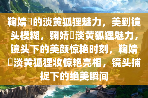 鞠婧祎的淡黄狐狸魅力，美到镜头模糊，鞠婧祎淡黄狐狸魅力，镜头下的美颜惊艳时刻，鞠婧祎淡黄狐狸妆惊艳亮相，镜头捕捉下的绝美瞬间