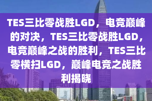 TES三比零战胜LGD，电竞巅峰的对决，TES三比零战胜LGD，电竞巅峰之战的胜利，TES三比零横扫LGD，巅峰电竞之战胜利揭晓