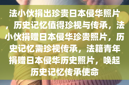 法小伙捐出珍贵日本侵华照片，历史记忆值得珍视与传承，法小伙捐赠日本侵华珍贵照片，历史记忆需珍视传承，法籍青年捐赠日本侵华历史照片，唤起历史记忆传承使命