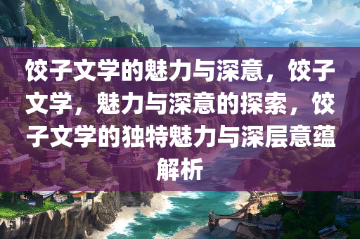 饺子文学的魅力与深意，饺子文学，魅力与深意的探索，饺子文学的独特魅力与深层意蕴解析