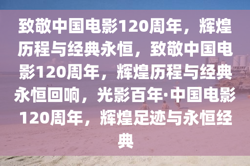 致敬中国电影120周年，辉煌历程与经典永恒，致敬中国电影120周年，辉煌历程与经典永恒回响，光影百年·中国电影120周年，辉煌足迹与永恒经典