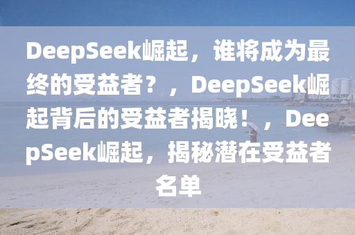 DeepSeek崛起，谁将成为最终的受益者？，DeepSeek崛起背后的受益者揭晓！，DeepSeek崛起，揭秘潜在受益者名单