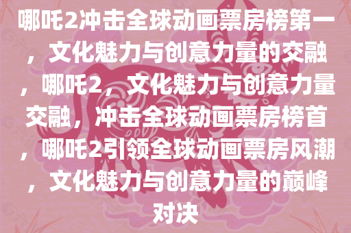 哪吒2冲击全球动画票房榜第一，文化魅力与创意力量的交融，哪吒2，文化魅力与创意力量交融，冲击全球动画票房榜首，哪吒2引领全球动画票房风潮，文化魅力与创意力量的巅峰对决