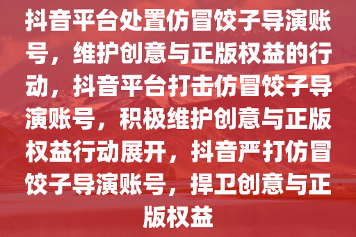 抖音平台处置仿冒饺子导演账号，维护创意与正版权益的行动，抖音平台打击仿冒饺子导演账号，积极维护创意与正版权益行动展开，抖音严打仿冒饺子导演账号，捍卫创意与正版权益