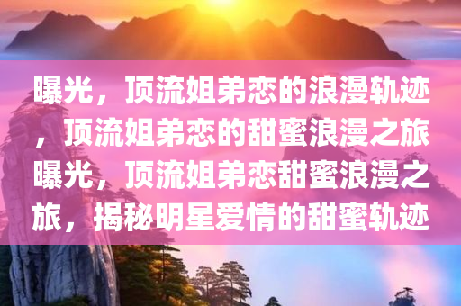 曝光，顶流姐弟恋的浪漫轨迹，顶流姐弟恋的甜蜜浪漫之旅曝光，顶流姐弟恋甜蜜浪漫之旅，揭秘明星爱情的甜蜜轨迹