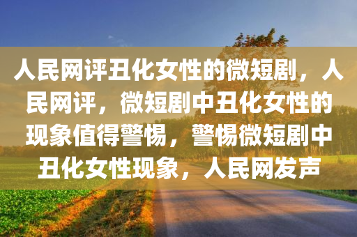 人民网评丑化女性的微短剧，人民网评，微短剧中丑化女性的现象值得警惕，警惕微短剧中丑化女性现象，人民网发声