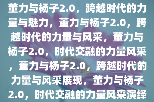 董力与杨子2.0，跨越时代的力量与魅力，董力与杨子2.0，跨越时代的力量与风采，董力与杨子2.0，时代交融的力量风采，董力与杨子2.0，跨越时代的力量与风采展现，董力与杨子2.0，时代交融的力量风采演绎