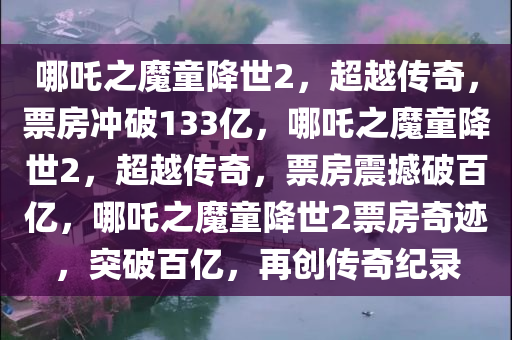哪吒之魔童降世2，超越传奇，票房冲破133亿，哪吒之魔童降世2，超越传奇，票房震撼破百亿，哪吒之魔童降世2票房奇迹，突破百亿，再创传奇纪录