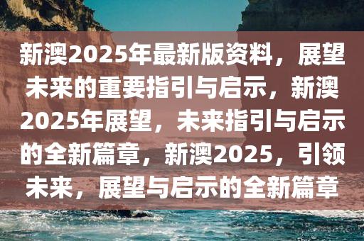 新澳2025年最新版资料，展望未来的重要指引与启示，新澳2025年展望，未来指引与启示的全新篇章，新澳2025，引领未来，展望与启示的全新篇章