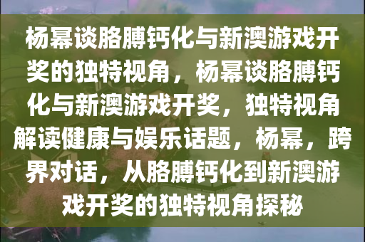 杨幂谈胳膊钙化与新澳游戏开奖的独特视角，杨幂谈胳膊钙化与新澳游戏开奖，独特视角解读健康与娱乐话题，杨幂，跨界对话，从胳膊钙化到新澳游戏开奖的独特视角探秘