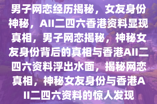 男子网恋经历揭秘，女友身份神秘，AII二四六香港资料显现真相，男子网恋揭秘，神秘女友身份背后的真相与香港AII二四六资料浮出水面，揭秘网恋真相，神秘女友身份与香港AII二四六资料的惊人发现