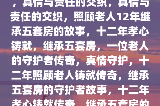照顾老人12年继承北京五套房，真情与责任的交织，真情与责任的交织，照顾老人12年继承五套房的故事，十二年孝心铸就，继承五套房，一位老人的守护者传奇，真情守护，十二年照顾老人铸就传奇，继承五套房的守护者故事，十二年孝心铸就传奇，继承五套房的真情守护者故事