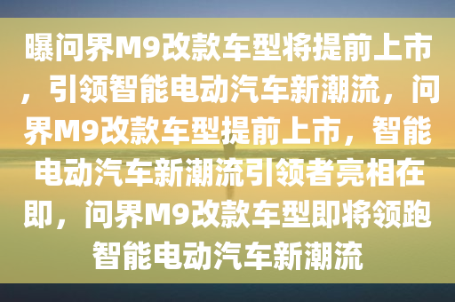 曝问界M9改款车型将提前上市，引领智能电动汽车新潮流，问界M9改款车型提前上市，智能电动汽车新潮流引领者亮相在即，问界M9改款车型即将领跑智能电动汽车新潮流